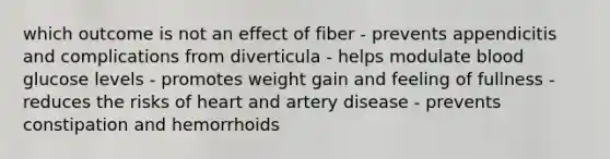 which outcome is not an effect of fiber - prevents appendicitis and complications from diverticula - helps modulate blood glucose levels - promotes weight gain and feeling of fullness - reduces the risks of heart and artery disease - prevents constipation and hemorrhoids