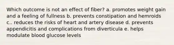 Which outcome is not an effect of fiber? a. promotes weight gain and a feeling of fullness b. prevents constipation and hemroids c.. reduces the risks of heart and artery disease d. prevents appendicitis and complications from diverticula e. helps modulate blood glucose levels