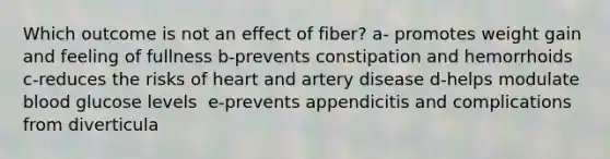 Which outcome is not an effect of fiber?​ a- promotes weight gain and feeling of fullness​ b-prevents constipation and hemorrhoids ​ c-reduces the risks of heart and artery disease d-helps modulate blood glucose levels ​ e-prevents appendicitis and complications from diverticula