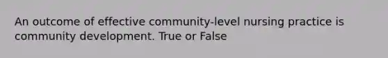 An outcome of effective community-level nursing practice is community development. True or False