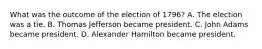 What was the outcome of the election of 1796? A. The election was a tie. B. Thomas Jefferson became president. C. John Adams became president. D. Alexander Hamilton became president.