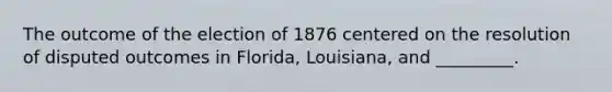 The outcome of the election of 1876 centered on the resolution of disputed outcomes in Florida, Louisiana, and _________.