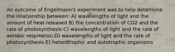 An outcome of Engelmann's experiment was to help determine the relationship between: A) wavelengths of light and the amount of heat released B) the concentration of CO2 and the rate of photosynthesis C) wavelengths of light and the rate of aerobic respiration D) wavelengths of light and the rate of photosynthesis E) heterotrophic and autotrophic organisms