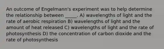 An outcome of Engelmann's experiment was to help determine the relationship between _____. A) wavelengths of light and the rate of <a href='https://www.questionai.com/knowledge/kyxGdbadrV-aerobic-respiration' class='anchor-knowledge'>aerobic respiration</a> B) wavelengths of light and the amount of heat released C) wavelengths of light and the rate of photosynthesis D) the concentration of carbon dioxide and the rate of photosynthesis