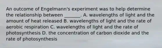 An outcome of Engelmann's experiment was to help determine the relationship between _______. A. wavelengths of light and the amount of heat released B. wavelengths of light and the rate of aerobic respiration C. wavelengths of light and the rate of photosynthesis D. the concentration of carbon dioxide and the rate of photosynthesis