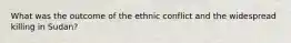 What was the outcome of the ethnic conflict and the widespread killing in Sudan?