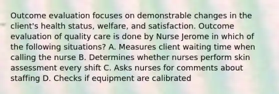 Outcome evaluation focuses on demonstrable changes in the client's health status, welfare, and satisfaction. Outcome evaluation of quality care is done by Nurse Jerome in which of the following situations? A. Measures client waiting time when calling the nurse B. Determines whether nurses perform skin assessment every shift C. Asks nurses for comments about staffing D. Checks if equipment are calibrated