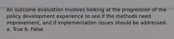 An outcome evaluation involves looking at the progression of the policy development experience to see if the methods need improvement, and if implementation issues should be addressed. a. True b. False