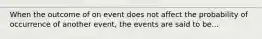 When the outcome of on event does not affect the probability of occurrence of another event, the events are said to be...