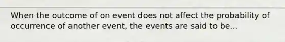 When the outcome of on event does not affect the probability of occurrence of another event, the events are said to be...