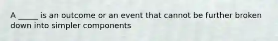 A _____ is an outcome or an event that cannot be further broken down into simpler components