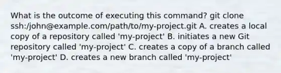 What is the outcome of executing this command? git clone ssh:/john@example.com/path/to/my-project.git A. creates a local copy of a repository called 'my-project' B. initiates a new Git repository called 'my-project' C. creates a copy of a branch called 'my-project' D. creates a new branch called 'my-project'