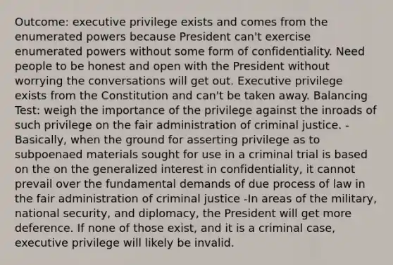 Outcome: executive privilege exists and comes from the enumerated powers because President can't exercise enumerated powers without some form of confidentiality. Need people to be honest and open with the President without worrying the conversations will get out. Executive privilege exists from the Constitution and can't be taken away. Balancing Test: weigh the importance of the privilege against the inroads of such privilege on the fair administration of criminal justice. - Basically, when the ground for asserting privilege as to subpoenaed materials sought for use in a criminal trial is based on the on the generalized interest in confidentiality, it cannot prevail over the fundamental demands of due process of law in the fair administration of criminal justice -In areas of the military, national security, and diplomacy, the President will get more deference. If none of those exist, and it is a criminal case, executive privilege will likely be invalid.