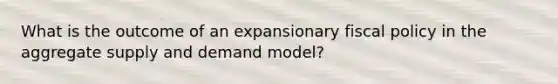 What is the outcome of an expansionary fiscal policy in the aggregate supply and demand model?