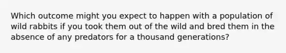 Which outcome might you expect to happen with a population of wild rabbits if you took them out of the wild and bred them in the absence of any predators for a thousand generations?