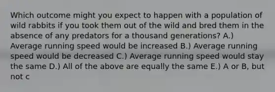 Which outcome might you expect to happen with a population of wild rabbits if you took them out of the wild and bred them in the absence of any predators for a thousand generations? A.) Average running speed would be increased B.) Average running speed would be decreased C.) Average running speed would stay the same D.) All of the above are equally the same E.) A or B, but not c