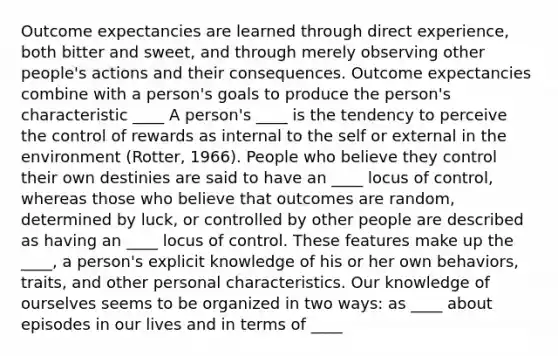 Outcome expectancies are learned through direct experience, both bitter and sweet, and through merely observing other people's actions and their consequences. Outcome expectancies combine with a person's goals to produce the person's characteristic ____ A person's ____ is the tendency to perceive the control of rewards as internal to the self or external in the environment (Rotter, 1966). People who believe they control their own destinies are said to have an ____ locus of control, whereas those who believe that outcomes are random, determined by luck, or controlled by other people are described as having an ____ locus of control. These features make up the ____, a person's explicit knowledge of his or her own behaviors, traits, and other personal characteristics. Our knowledge of ourselves seems to be organized in two ways: as ____ about episodes in our lives and in terms of ____