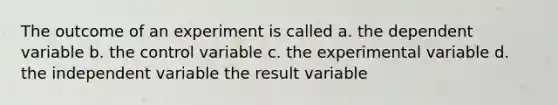 The outcome of an experiment is called a. the dependent variable b. the control variable c. the experimental variable d. the independent variable the result variable