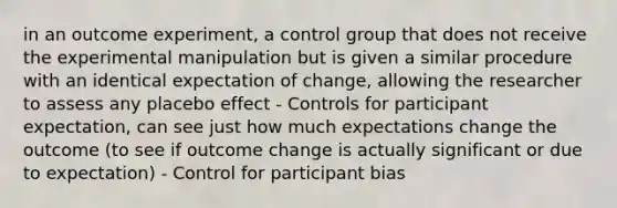 in an outcome experiment, a control group that does not receive the experimental manipulation but is given a similar procedure with an identical expectation of change, allowing the researcher to assess any placebo effect - Controls for participant expectation, can see just how much expectations change the outcome (to see if outcome change is actually significant or due to expectation) - Control for participant bias