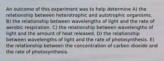 An outcome of this experiment was to help determine A) the relationship between heterotrophic and autotrophic organisms. B) the relationship between wavelengths of light and the rate of <a href='https://www.questionai.com/knowledge/kyxGdbadrV-aerobic-respiration' class='anchor-knowledge'>aerobic respiration</a>. C) the relationship between wavelengths of light and the amount of heat released. D) the relationship between wavelengths of light and the rate of photosynthesis. E) the relationship between the concentration of carbon dioxide and the rate of photosynthesis.