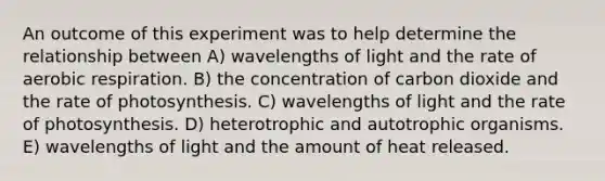 An outcome of this experiment was to help determine the relationship between A) wavelengths of light and the rate of aerobic respiration. B) the concentration of carbon dioxide and the rate of photosynthesis. C) wavelengths of light and the rate of photosynthesis. D) heterotrophic and autotrophic organisms. E) wavelengths of light and the amount of heat released.