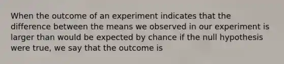 When the outcome of an experiment indicates that the difference between the means we observed in our experiment is larger than would be expected by chance if the null hypothesis were true, we say that the outcome is