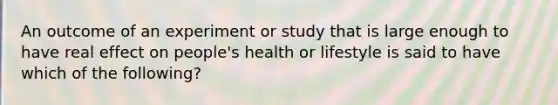 An outcome of an experiment or study that is large enough to have real effect on​ people's health or lifestyle is said to have which of the​ following?