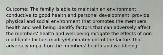 Outcome: The family is able to maintain an environment conductive to good health and personal development. provide physical and social environment that promotes the members' health and well-being identify factors that can adversely affect the members' health and well-being mitigate the effects of non-modifiable factors modify/eliminate/control the factors that adversely impact on the members' health and well-being