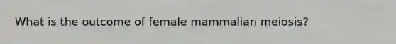 What is the outcome of female mammalian meiosis?