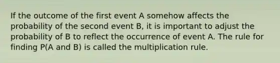 If the outcome of the first event A somehow affects the probability of the second event B, it is important to adjust the probability of B to reflect the occurrence of event A. The rule for finding P(A and B) is called the multiplication rule.