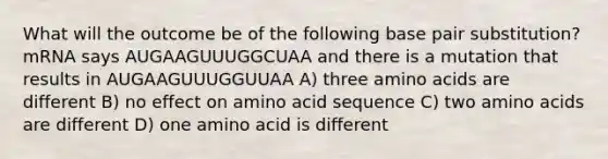 What will the outcome be of the following base pair substitution? mRNA says AUGAAGUUUGGCUAA and there is a mutation that results in AUGAAGUUUGGUUAA A) three amino acids are different B) no effect on amino acid sequence C) two amino acids are different D) one amino acid is different