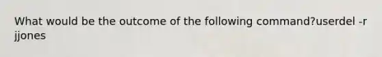 What would be the outcome of the following command?userdel -r jjones