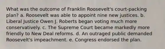 What was the outcome of Franklin Roosevelt's court-packing plan? a. Roosevelt was able to appoint nine new justices. b. Liberal Justice Owen J. Roberts began voting much more conservatively. c. The Supreme Court became markedly more friendly to New Deal reforms. d. An outraged public demanded Roosevelt's impeachment. e. Congress endorsed the plan.