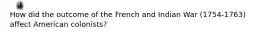 How did the outcome of the French and Indian War (1754-1763) affect American colonists?