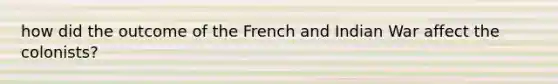 how did the outcome of the French and Indian War affect the colonists?