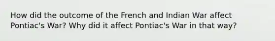 How did the outcome of the French and Indian War affect Pontiac's War? Why did it affect Pontiac's War in that way?