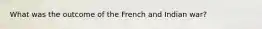 What was the outcome of the French and Indian war?