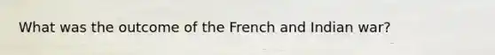 What was the outcome of the French and Indian war?