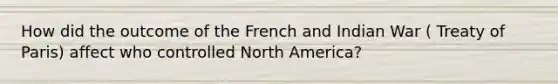 How did the outcome of the French and Indian War ( Treaty of Paris) affect who controlled North America?