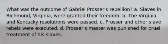 What was the outcome of Gabriel Prosser's rebellion? a. Slaves in Richmond, Virginia, were granted their freedom. b. The Virginia and Kentucky resolutions were passed. c. Prosser and other slave rebels were executed. d. Prosser's master was punished for cruel treatment of his slaves.