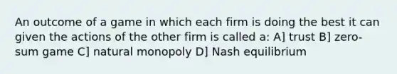 An outcome of a game in which each firm is doing the best it can given the actions of the other firm is called a: A] trust B] zero-sum game C] natural monopoly D] Nash equilibrium