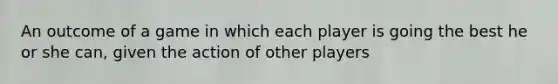 An outcome of a game in which each player is going the best he or she can, given the action of other players