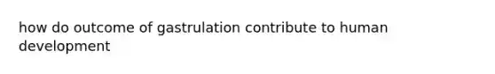 how do outcome of gastrulation contribute to human development