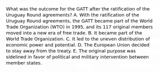 What was the outcome for the GATT after the ratification of the Uruguay Round agreements? A. With the ratification of the Uruguay Round agreements, the GATT became part of the World Trade Organization (WTO) in 1995, and its 117 original members moved into a new era of free trade. B. It became part of the World Trade Organization. C. It led to the uneven distribution of economic power and potential. D. The European Union decided to stay away from the treaty. E. The original purpose was sidelined in favor of political and military intervention between member states.