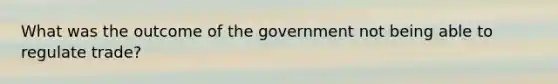 What was the outcome of the government not being able to regulate trade?