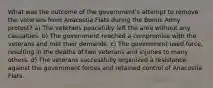 What was the outcome of the government's attempt to remove the veterans from Anacostia Flats during the Bonus Army protest? a) The veterans peacefully left the area without any casualties. b) The government reached a compromise with the veterans and met their demands. c) The government used force, resulting in the deaths of two veterans and injuries to many others. d) The veterans successfully organized a resistance against the government forces and retained control of Anacostia Flats.