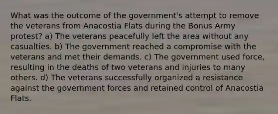 What was the outcome of the government's attempt to remove the veterans from Anacostia Flats during the Bonus Army protest? a) The veterans peacefully left the area without any casualties. b) The government reached a compromise with the veterans and met their demands. c) The government used force, resulting in the deaths of two veterans and injuries to many others. d) The veterans successfully organized a resistance against the government forces and retained control of Anacostia Flats.