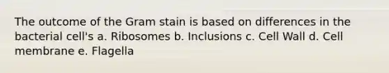 The outcome of the Gram stain is based on differences in the bacterial cell's a. Ribosomes b. Inclusions c. Cell Wall d. Cell membrane e. Flagella