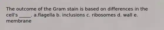 The outcome of the Gram stain is based on differences in the cell's _____. a.flagella b. inclusions c. ribosomes d. wall e. membrane