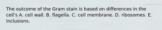 The outcome of the Gram stain is based on differences in the cell's A. cell wall. B. flagella. C. cell membrane. D. ribosomes. E. inclusions.